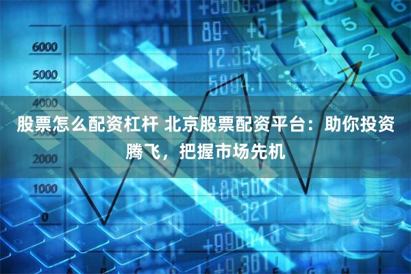 股票怎么配资杠杆 北京股票配资平台：助你投资腾飞，把握市场先机