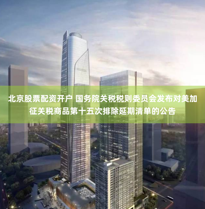 北京股票配资开户 国务院关税税则委员会发布对美加征关税商品第十五次排除延期清单的公告