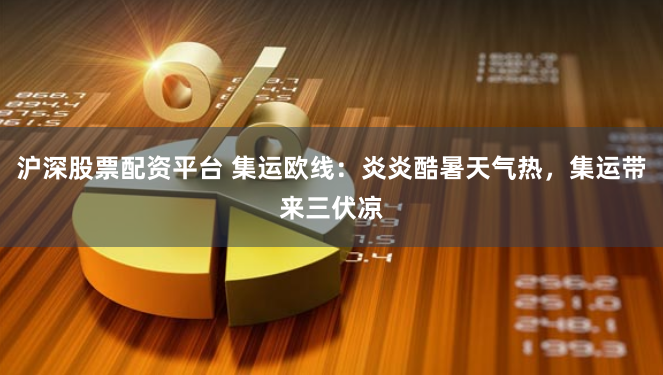 沪深股票配资平台 集运欧线：炎炎酷暑天气热，集运带来三伏凉