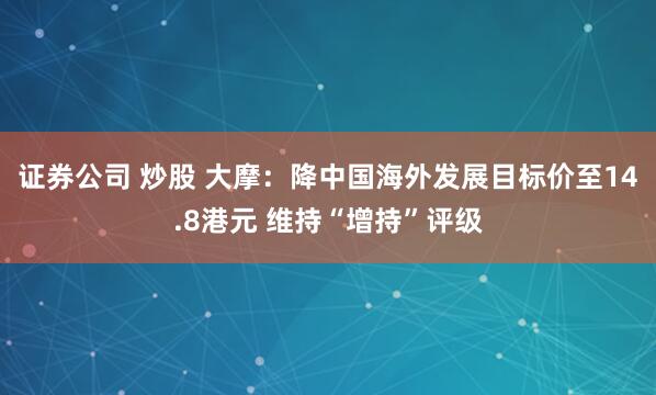 证券公司 炒股 大摩：降中国海外发展目标价至14.8港元 维持“增持”评级