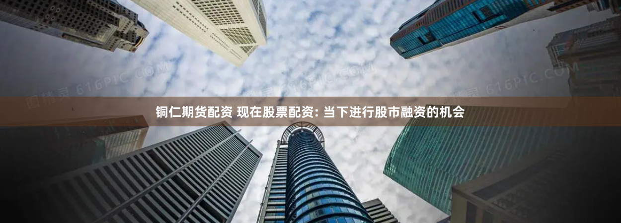 铜仁期货配资 现在股票配资: 当下进行股市融资的机会