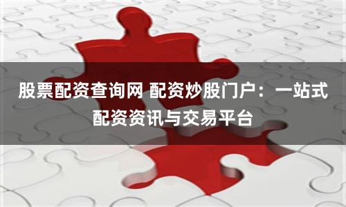 股票配资查询网 配资炒股门户：一站式配资资讯与交易平台
