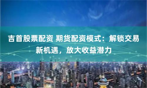 吉首股票配资 期货配资模式：解锁交易新机遇，放大收益潜力