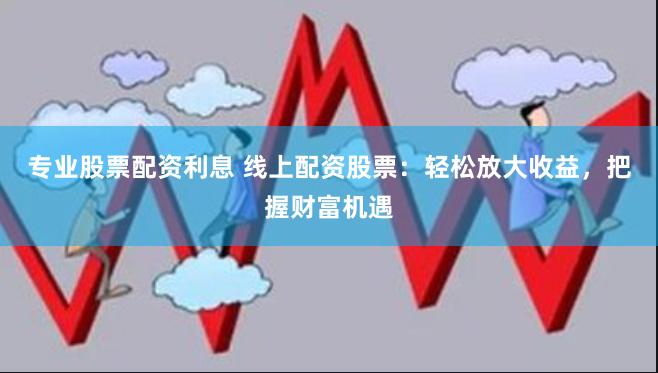 专业股票配资利息 线上配资股票：轻松放大收益，把握财富机遇