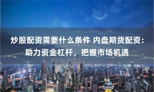 炒股配资需要什么条件 内盘期货配资：助力资金杠杆，把握市场机遇