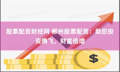 股票配资财经网 郴州股票配资：助您投资腾飞，财富倍增