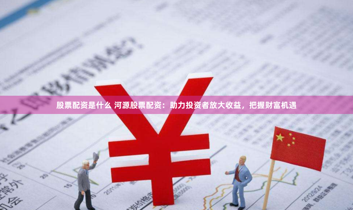 股票配资是什么 河源股票配资：助力投资者放大收益，把握财富机遇