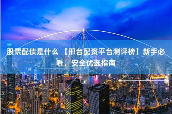股票配债是什么 【邢台配资平台测评榜】新手必看，安全优选指南